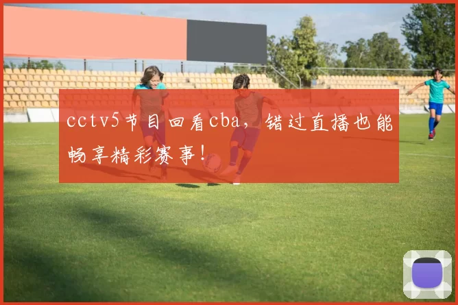 cctv5节目回看cba，错过直播也能畅享精彩赛事！