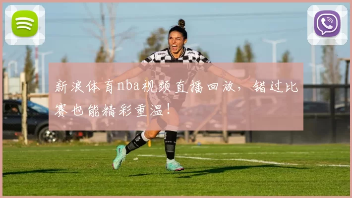 新浪体育nba视频直播回放，错过比赛也能精彩重温！