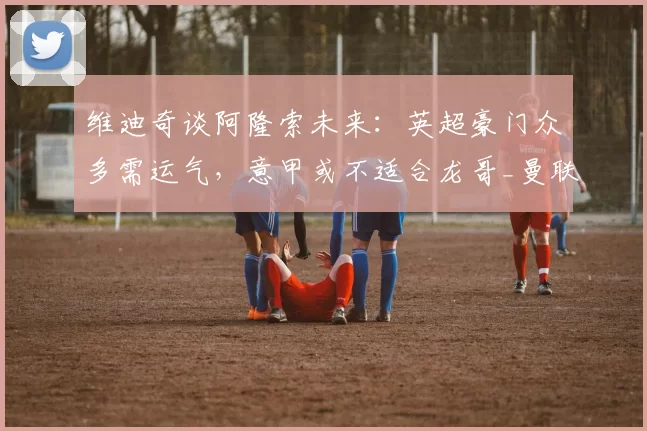 维迪奇谈阿隆索未来：英超豪门众多需运气，意甲或不适合龙哥_曼联_曼城_尤文图斯