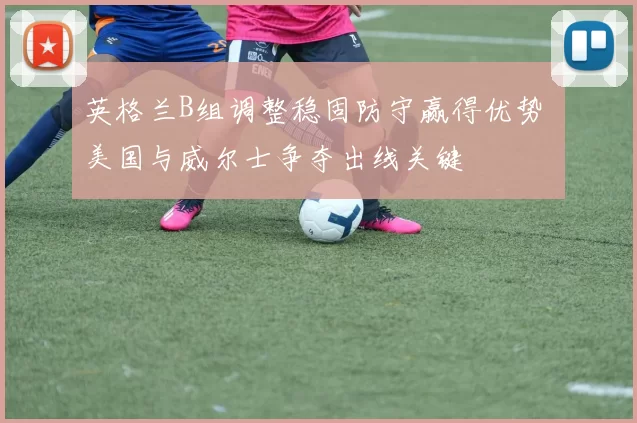 英格兰B组调整稳固防守赢得优势 美国与威尔士争夺出线关键