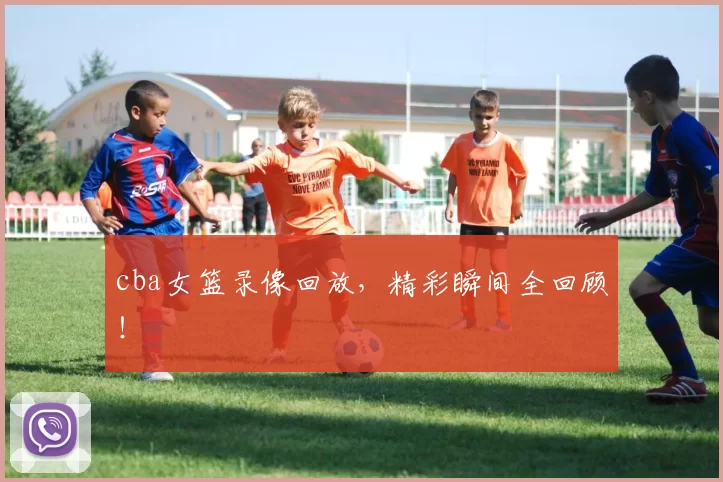 cba女篮录像回放，精彩瞬间全回顾！