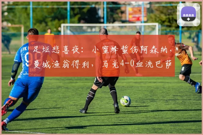 足坛悲喜夜：小蜜蜂蜇伤阿森纳，曼城渔翁得利，马竞4-0血洗巴萨