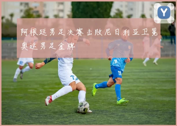 阿根廷男足决赛击败尼日利亚卫冕奥运男足金牌