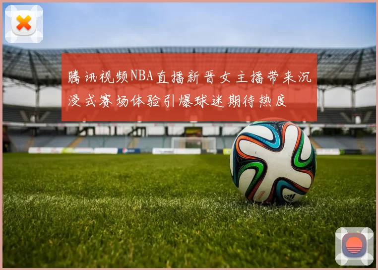 腾讯视频NBA直播新晋女主播带来沉浸式赛场体验引爆球迷期待热度