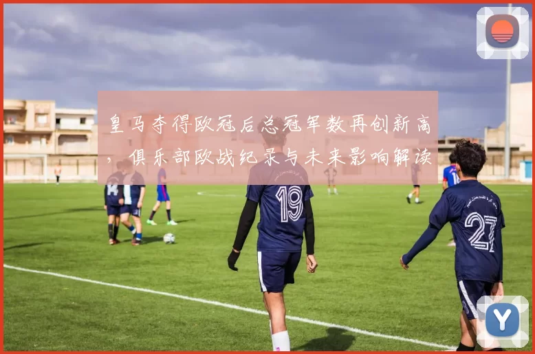 皇马夺得欧冠后总冠军数再创新高，俱乐部欧战纪录与未来影响解读