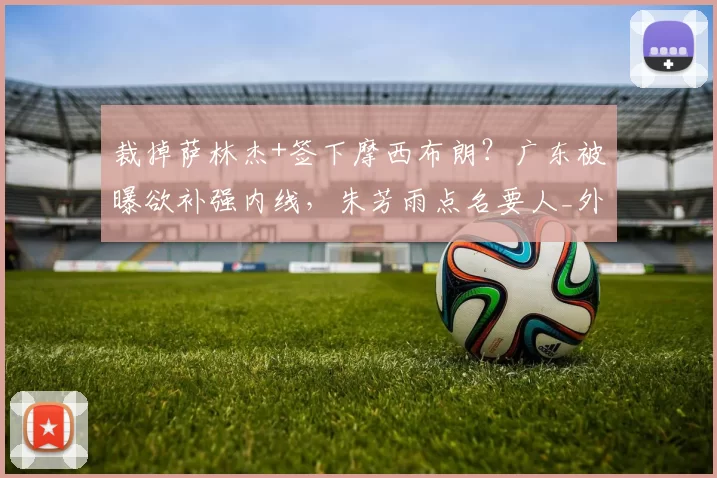 裁掉萨林杰+签下摩西布朗？广东被曝欲补强内线，朱芳雨点名要人_外援_广厦_北京