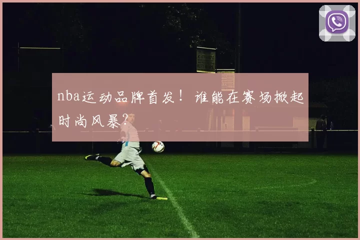 nba运动品牌首发！谁能在赛场掀起时尚风暴？
