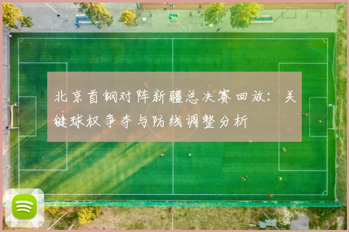 北京首钢对阵新疆总决赛回放：关键球权争夺与防线调整分析