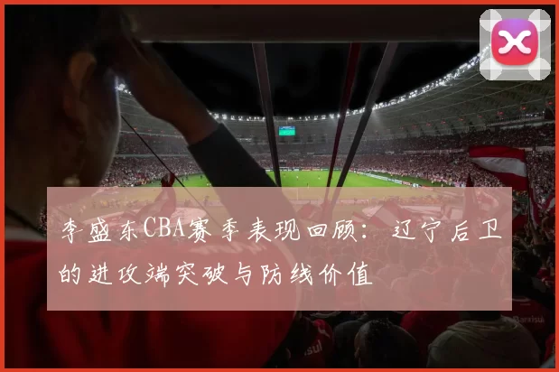 李盛东CBA赛季表现回顾：辽宁后卫的进攻端突破与防线价值