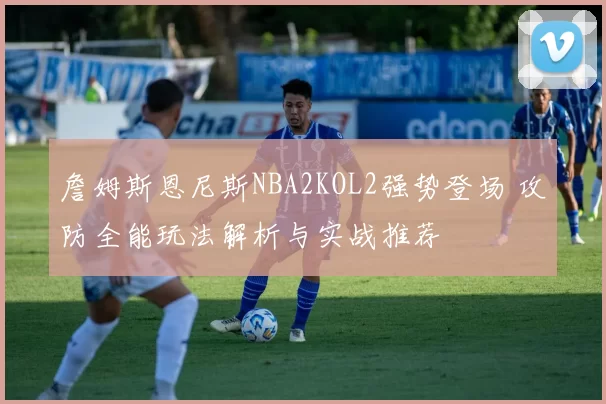 詹姆斯恩尼斯NBA2KOL2强势登场 攻防全能玩法解析与实战推荐