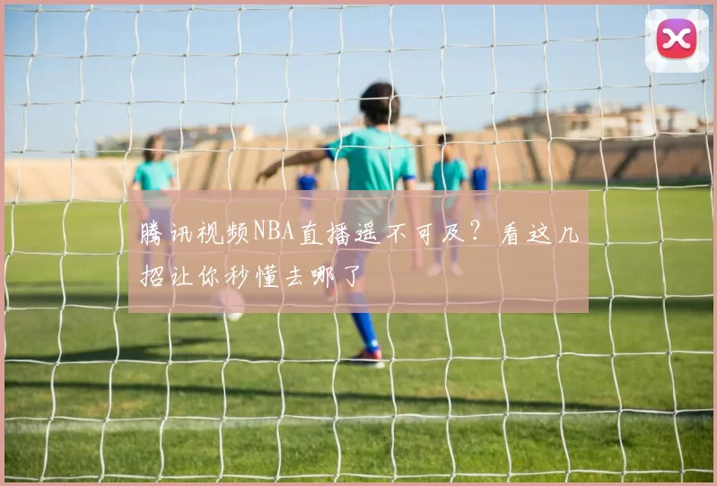 腾讯视频NBA直播遥不可及？看这几招让你秒懂去哪了