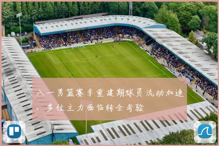 八一男篮赛季重建期球员流动加速，多位主力面临转会考验