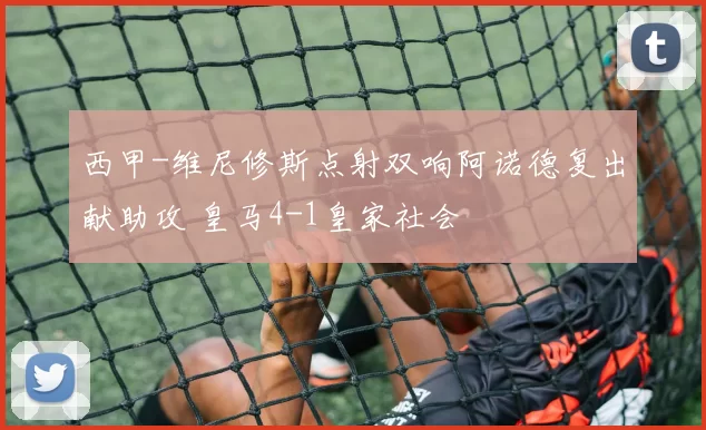 西甲-维尼修斯点射双响阿诺德复出献助攻 皇马4-1皇家社会