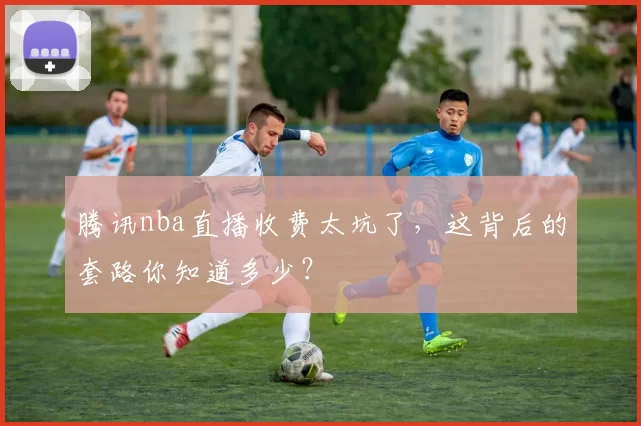 腾讯nba直播收费太坑了，这背后的套路你知道多少？