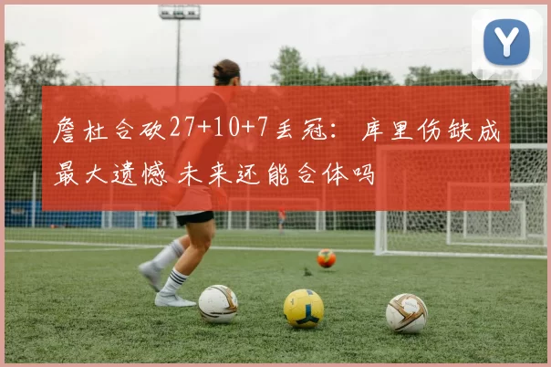 詹杜合砍27+10+7丢冠：库里伤缺成最大遗憾 未来还能合体吗