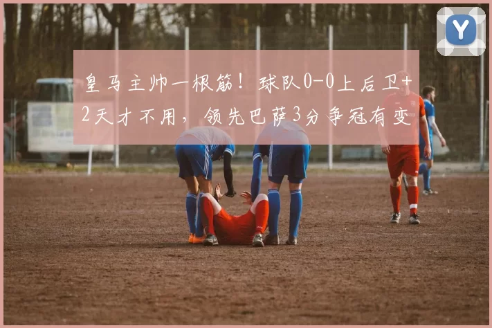 皇马主帅一根筋！球队0-0上后卫+2天才不用，领先巴萨3分争冠有变