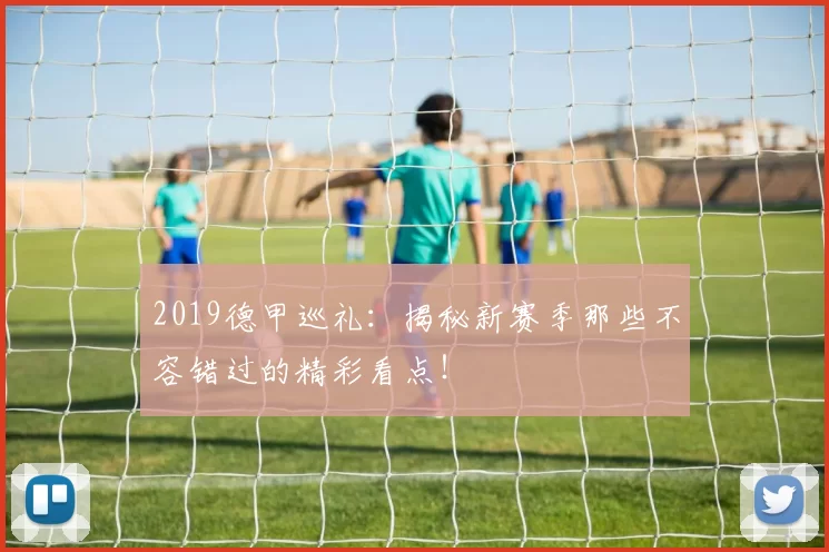 2019德甲巡礼：揭秘新赛季那些不容错过的精彩看点！