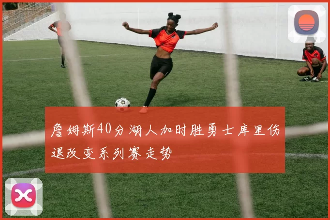 詹姆斯40分湖人加时胜勇士库里伤退改变系列赛走势
