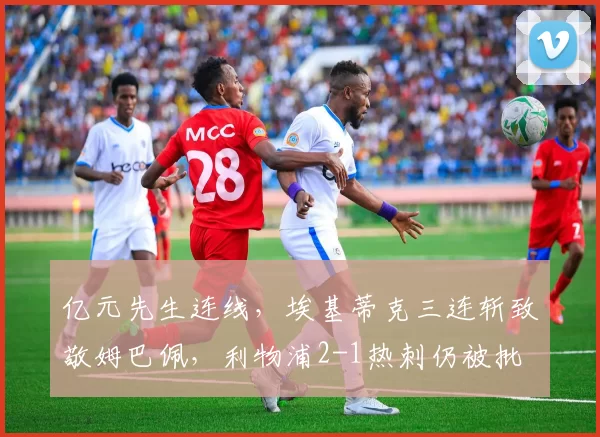 亿元先生连线，埃基蒂克三连斩致敬姆巴佩，利物浦2-1热刺仍被批