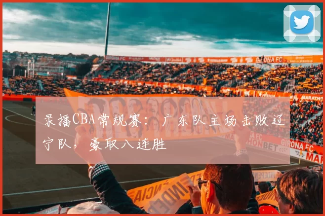 录播CBA常规赛：广东队主场击败辽宁队，豪取八连胜