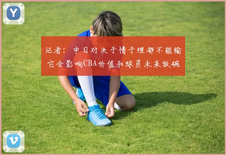 记者：中日对决于情于理都不能输 它会影响CBA价值和球员未来饭碗