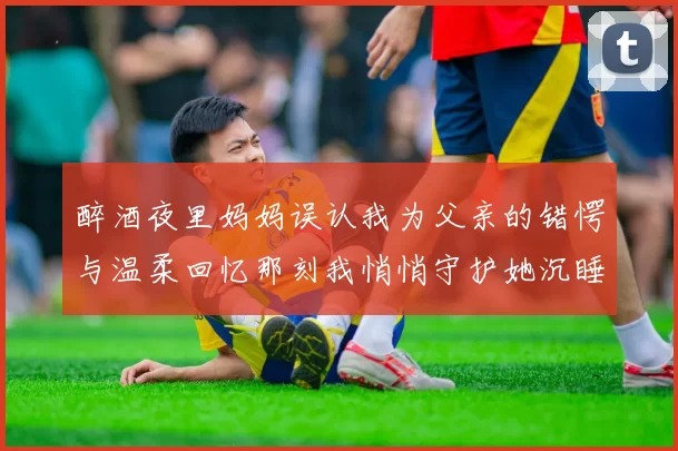 醉酒夜里妈妈误认我为父亲的错愕与温柔回忆那刻我悄悄守护她沉睡的样子