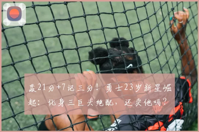 轰21分+7记三分！勇士23岁新星崛起：化身三巨头绝配，还卖他吗？