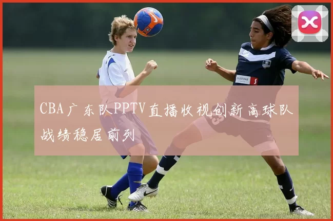 CBA广东队PPTV直播收视创新高球队战绩稳居前列