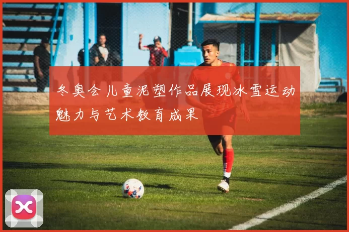 冬奥会儿童泥塑作品展现冰雪运动魅力与艺术教育成果
