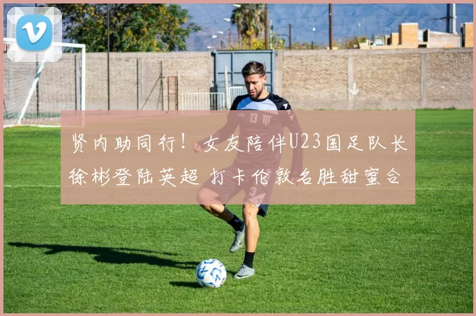 贤内助同行！女友陪伴U23国足队长徐彬登陆英超 打卡伦敦名胜甜蜜合影_英甲_亚洲杯