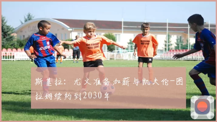 斯基拉：尤文准备加薪与凯夫伦-图拉姆续约到2030年