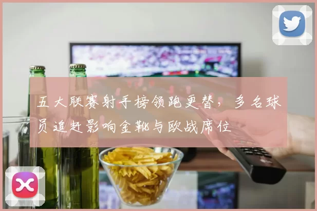 五大联赛射手榜领跑更替，多名球员追赶影响金靴与欧战席位