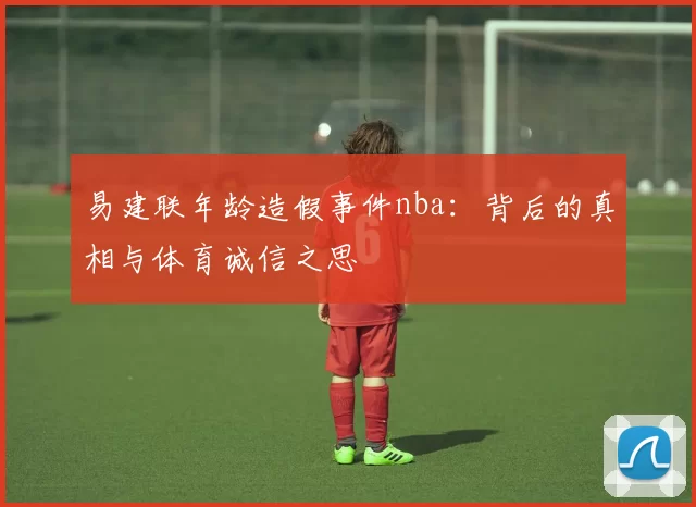 易建联年龄造假事件nba：背后的真相与体育诚信之思