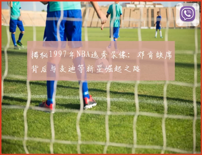 揭秘1997年NBA选秀录像：邓肯缺席背后与麦迪等新星崛起之路