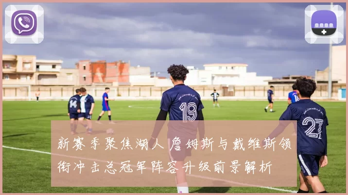 新赛季聚焦湖人 詹姆斯与戴维斯领衔冲击总冠军阵容升级前景解析