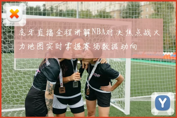 虎牙直播全程讲解NBA对决焦点战火力地图实时掌握赛场数据动向